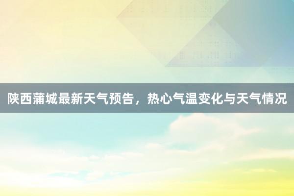 陕西蒲城最新天气预告，热心气温变化与天气情况